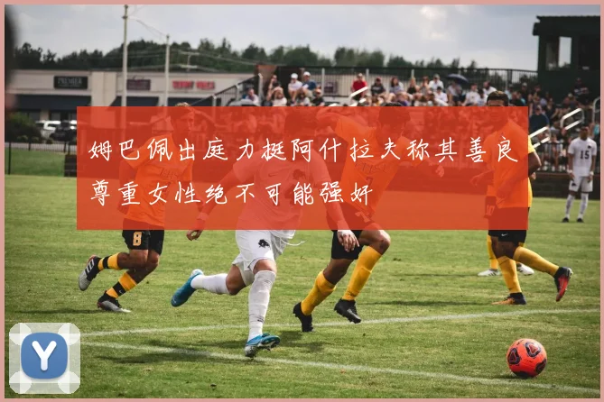 姆巴佩出庭力挺阿什拉夫称其善良尊重女性绝不可能强奸
