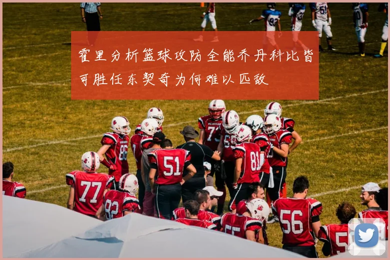 霍里分析篮球攻防全能乔丹科比皆可胜任东契奇为何难以匹敌