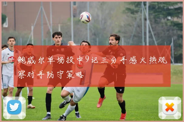 鲍威尔单场投中9记三分手感火热观察对手防守策略