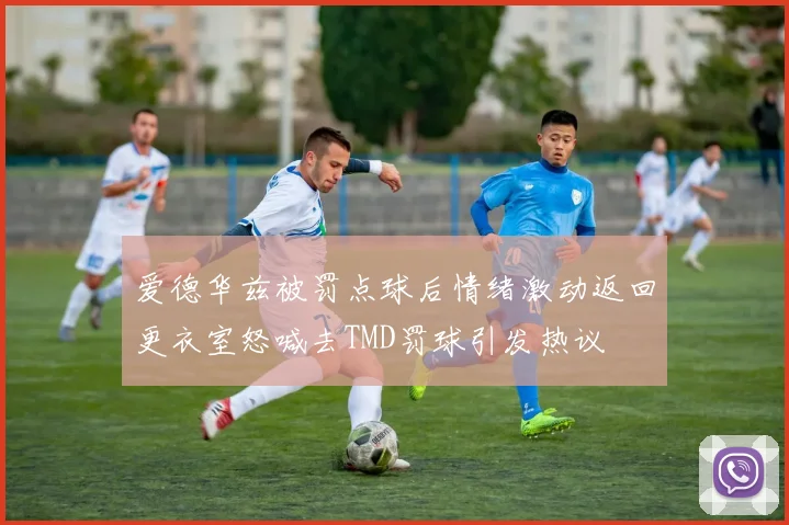 爱德华兹被罚点球后情绪激动返回更衣室怒喊去TMD罚球引发热议