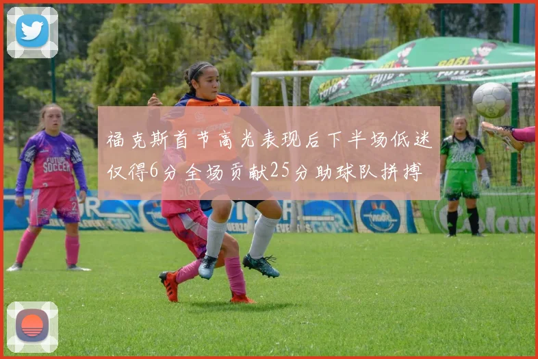 福克斯首节高光表现后下半场低迷仅得6分全场贡献25分助球队拼搏