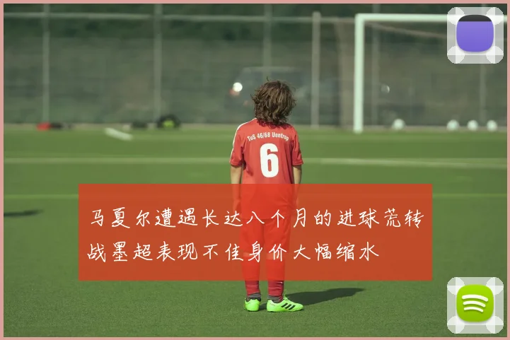 马夏尔遭遇长达八个月的进球荒转战墨超表现不佳身价大幅缩水