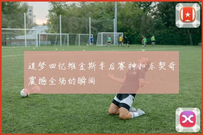 追梦回忆维金斯季后赛神扣东契奇震撼全场的瞬间