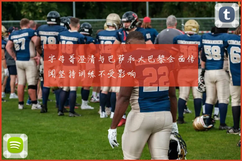 字母哥澄清与巴萨和大巴黎会面传闻坚持训练不受影响