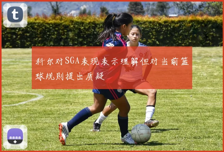 科尔对SGA表现表示理解但对当前篮球规则提出质疑