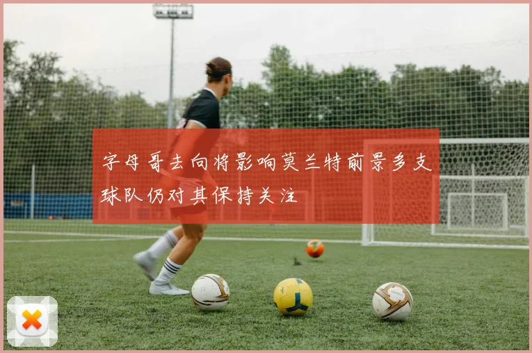 字母哥去向将影响莫兰特前景多支球队仍对其保持关注