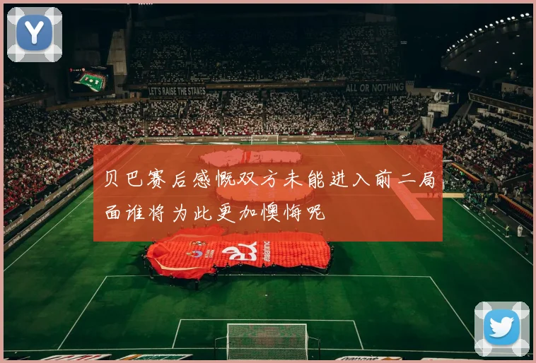 贝巴赛后感慨双方未能进入前二局面谁将为此更加懊悔呢