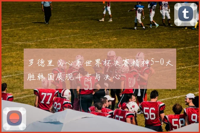 罗德里戈心系世界杯决赛精神5-0大胜韩国展现斗志与决心