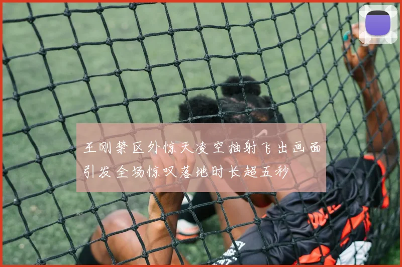 王刚禁区外惊天凌空抽射飞出画面引发全场惊叹落地时长超五秒
