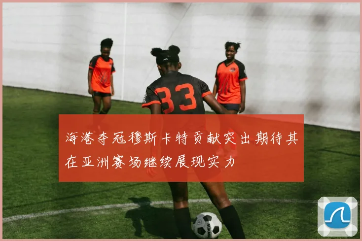 海港夺冠穆斯卡特贡献突出期待其在亚洲赛场继续展现实力