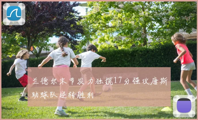 兰德尔末节发力独揽17分强攻唐斯助球队逆转胜利