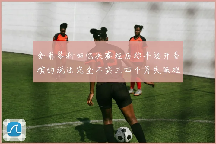 舍甫琴科回忆决赛经历称半场开香槟的说法完全不实三四个月失眠难以释怀