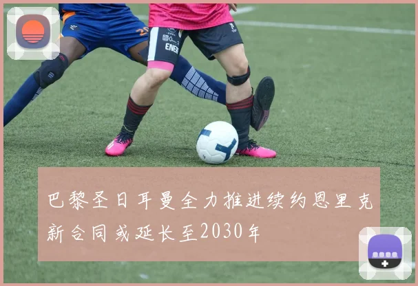 巴黎圣日耳曼全力推进续约恩里克新合同或延长至2030年