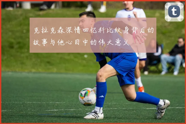 克拉克森深情回忆科比纹身背后的故事与他心目中的伟大意义