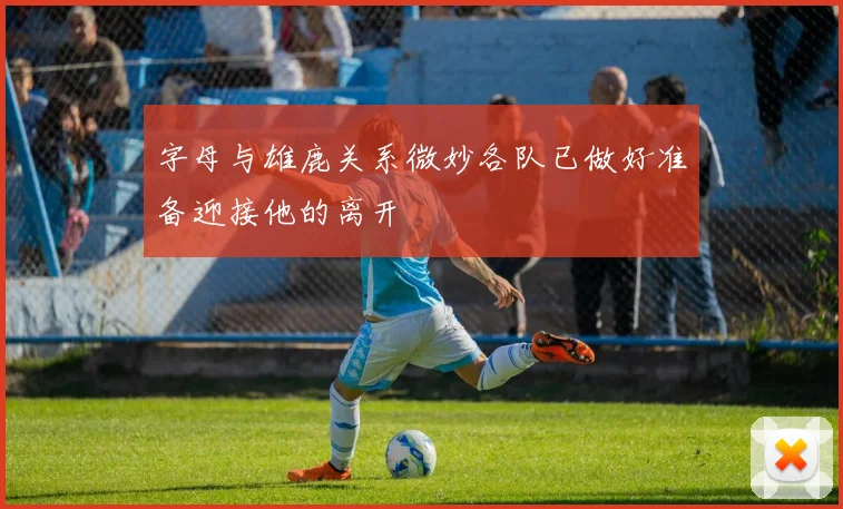 字母与雄鹿关系微妙各队已做好准备迎接他的离开