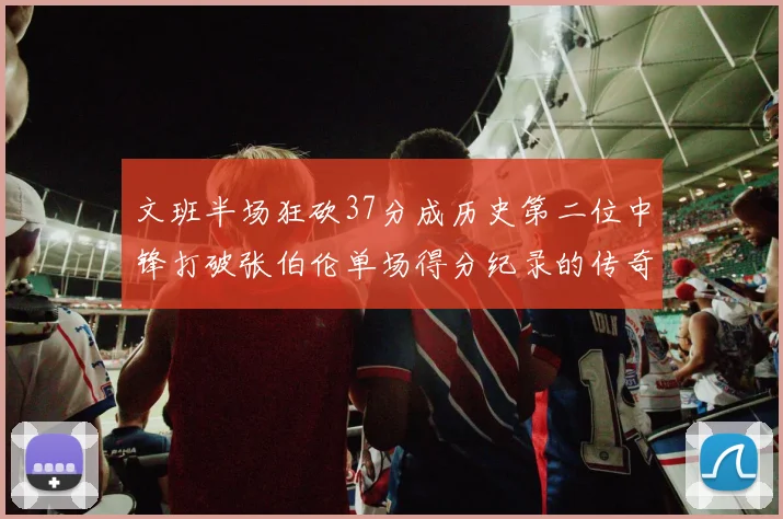 文班半场狂砍37分成历史第二位中锋打破张伯伦单场得分纪录的传奇时刻